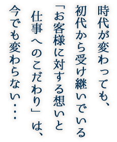 時代が変わっても、初代から受け継いでいる「お客様に対する想いと仕事へのこだわり」は、今でも変わらない・・・