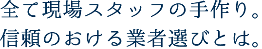 全て現場スタッフの手作り。信頼のおける業者選びとは